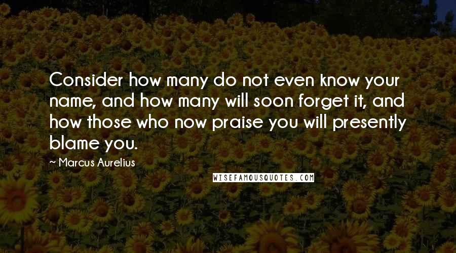 Marcus Aurelius Quotes: Consider how many do not even know your name, and how many will soon forget it, and how those who now praise you will presently blame you.