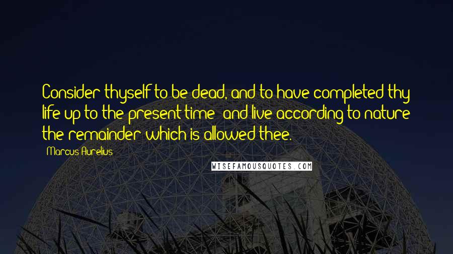 Marcus Aurelius Quotes: Consider thyself to be dead, and to have completed thy life up to the present time; and live according to nature the remainder which is allowed thee.