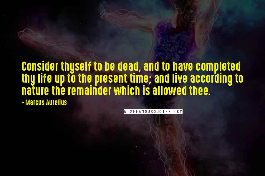 Marcus Aurelius Quotes: Consider thyself to be dead, and to have completed thy life up to the present time; and live according to nature the remainder which is allowed thee.