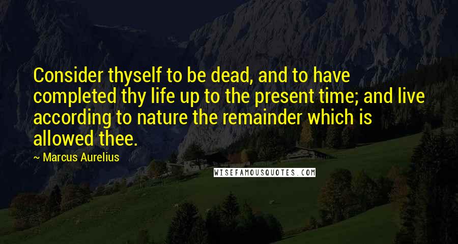 Marcus Aurelius Quotes: Consider thyself to be dead, and to have completed thy life up to the present time; and live according to nature the remainder which is allowed thee.