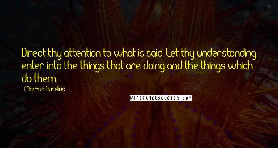 Marcus Aurelius Quotes: Direct thy attention to what is said. Let thy understanding enter into the things that are doing and the things which do them.