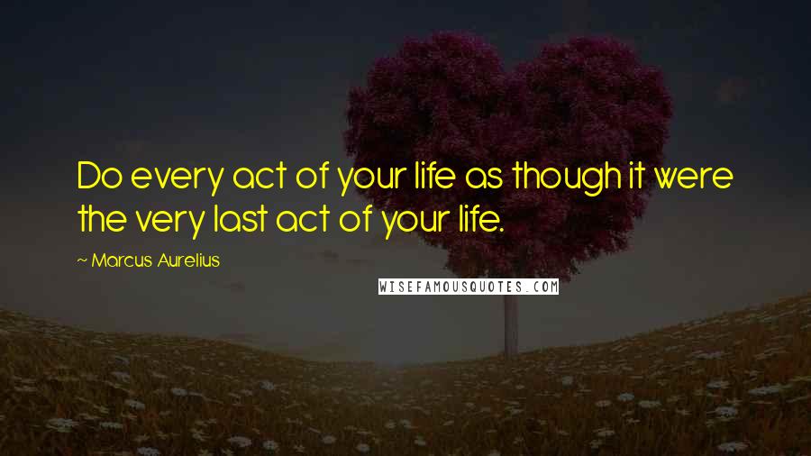 Marcus Aurelius Quotes: Do every act of your life as though it were the very last act of your life.
