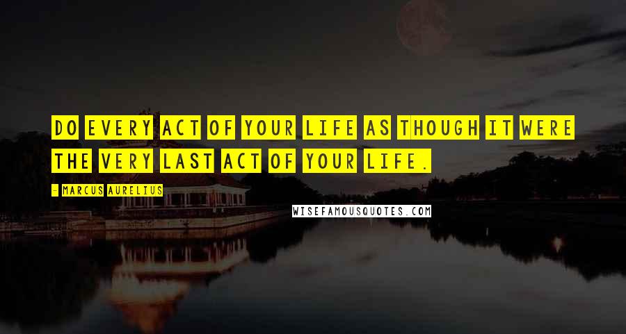 Marcus Aurelius Quotes: Do every act of your life as though it were the very last act of your life.