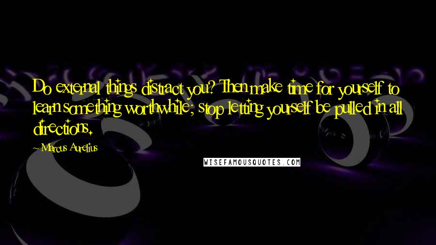 Marcus Aurelius Quotes: Do external things distract you? Then make time for yourself to learn something worthwhile; stop letting yourself be pulled in all directions.