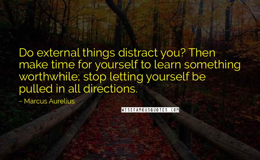 Marcus Aurelius Quotes: Do external things distract you? Then make time for yourself to learn something worthwhile; stop letting yourself be pulled in all directions.