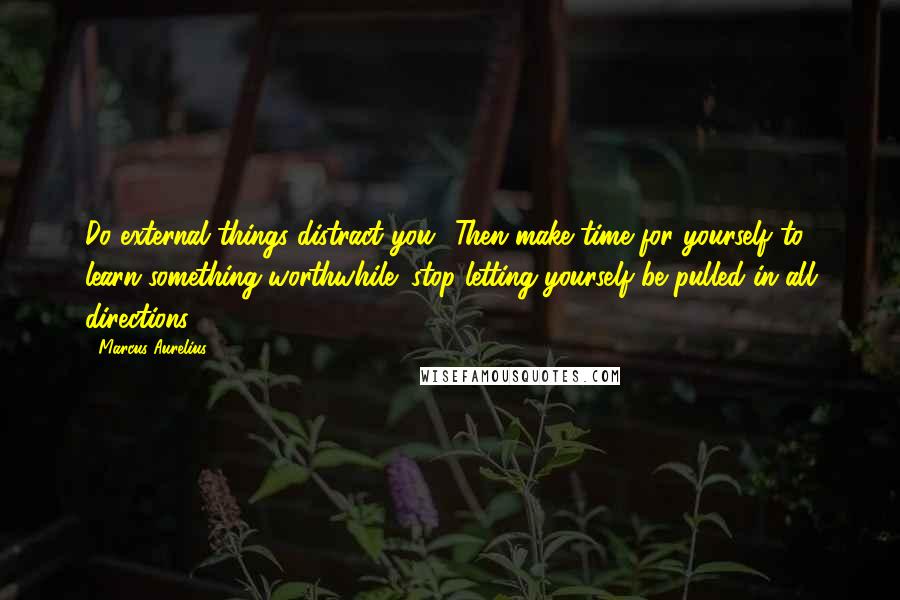 Marcus Aurelius Quotes: Do external things distract you? Then make time for yourself to learn something worthwhile; stop letting yourself be pulled in all directions.