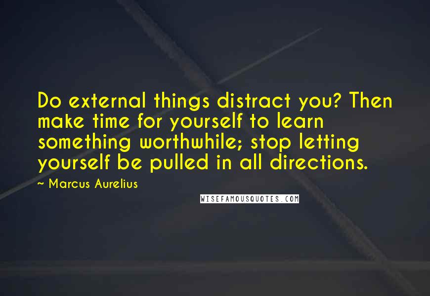 Marcus Aurelius Quotes: Do external things distract you? Then make time for yourself to learn something worthwhile; stop letting yourself be pulled in all directions.