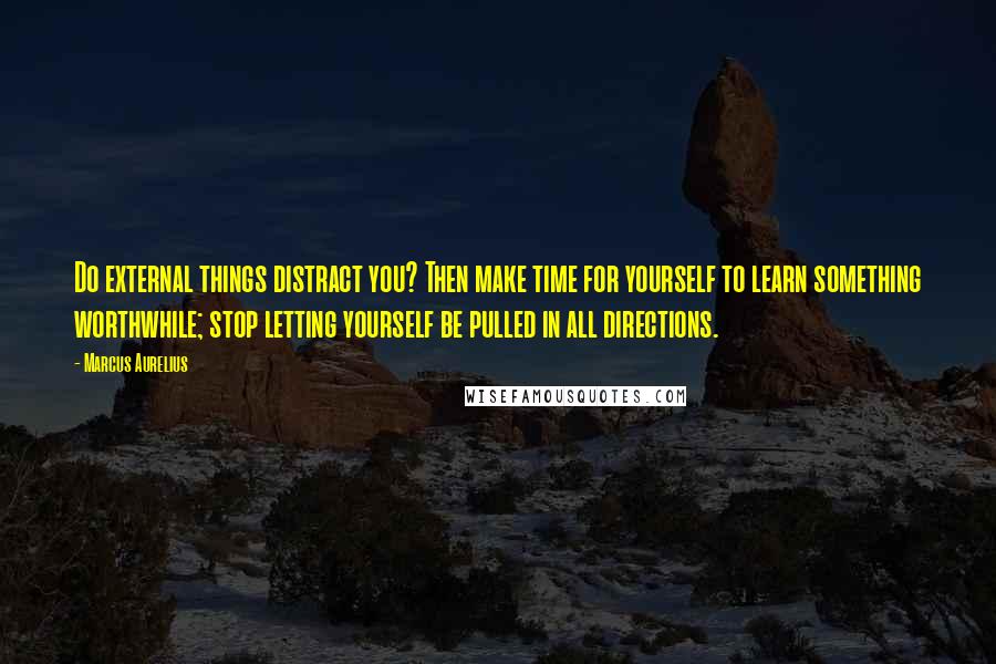 Marcus Aurelius Quotes: Do external things distract you? Then make time for yourself to learn something worthwhile; stop letting yourself be pulled in all directions.