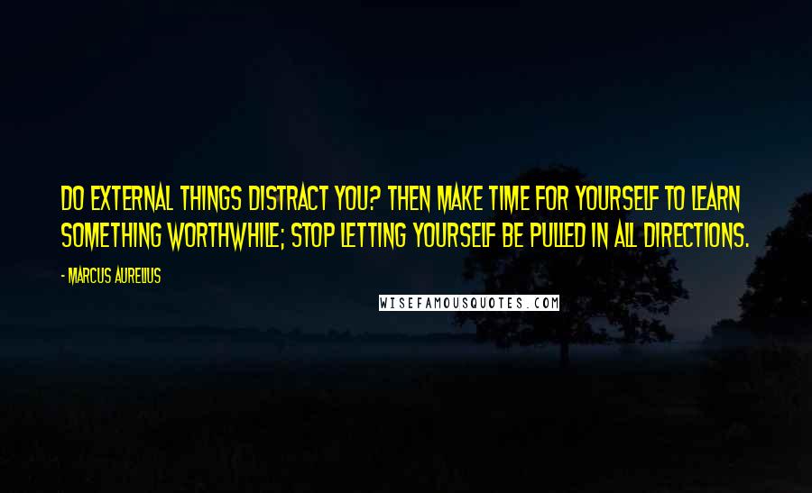 Marcus Aurelius Quotes: Do external things distract you? Then make time for yourself to learn something worthwhile; stop letting yourself be pulled in all directions.