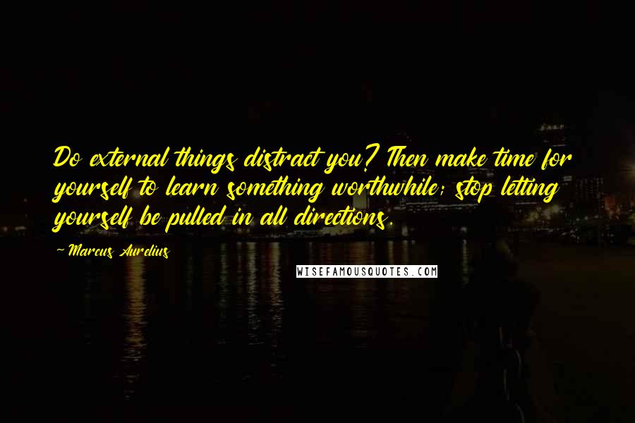 Marcus Aurelius Quotes: Do external things distract you? Then make time for yourself to learn something worthwhile; stop letting yourself be pulled in all directions.