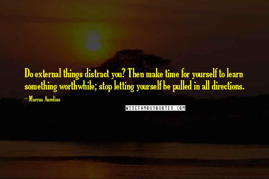 Marcus Aurelius Quotes: Do external things distract you? Then make time for yourself to learn something worthwhile; stop letting yourself be pulled in all directions.