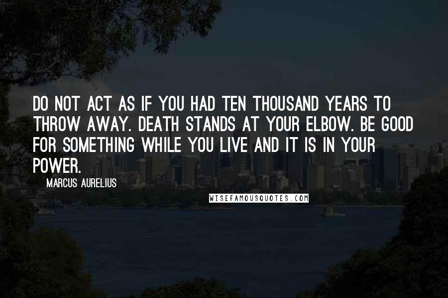 Marcus Aurelius Quotes: Do not act as if you had ten thousand years to throw away. Death stands at your elbow. Be good for something while you live and it is in your power.