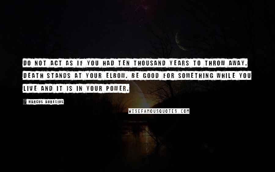 Marcus Aurelius Quotes: Do not act as if you had ten thousand years to throw away. Death stands at your elbow. Be good for something while you live and it is in your power.