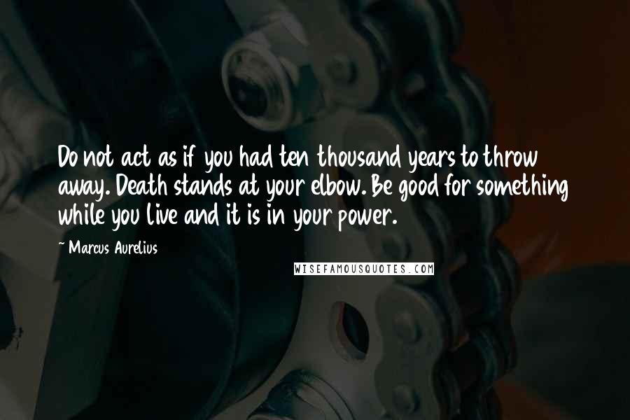 Marcus Aurelius Quotes: Do not act as if you had ten thousand years to throw away. Death stands at your elbow. Be good for something while you live and it is in your power.