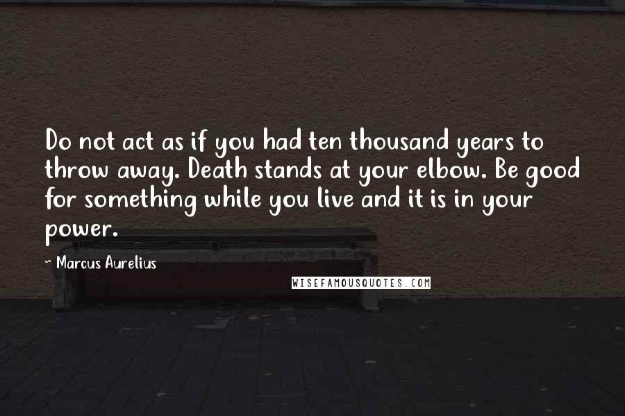 Marcus Aurelius Quotes: Do not act as if you had ten thousand years to throw away. Death stands at your elbow. Be good for something while you live and it is in your power.