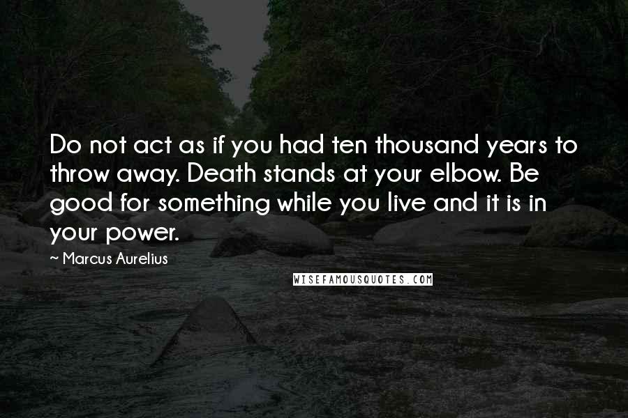 Marcus Aurelius Quotes: Do not act as if you had ten thousand years to throw away. Death stands at your elbow. Be good for something while you live and it is in your power.