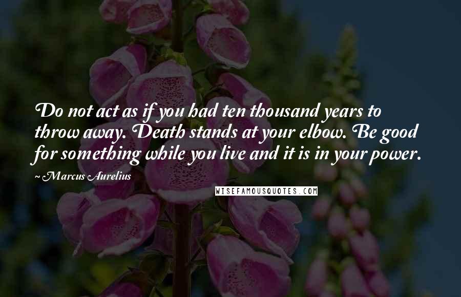 Marcus Aurelius Quotes: Do not act as if you had ten thousand years to throw away. Death stands at your elbow. Be good for something while you live and it is in your power.