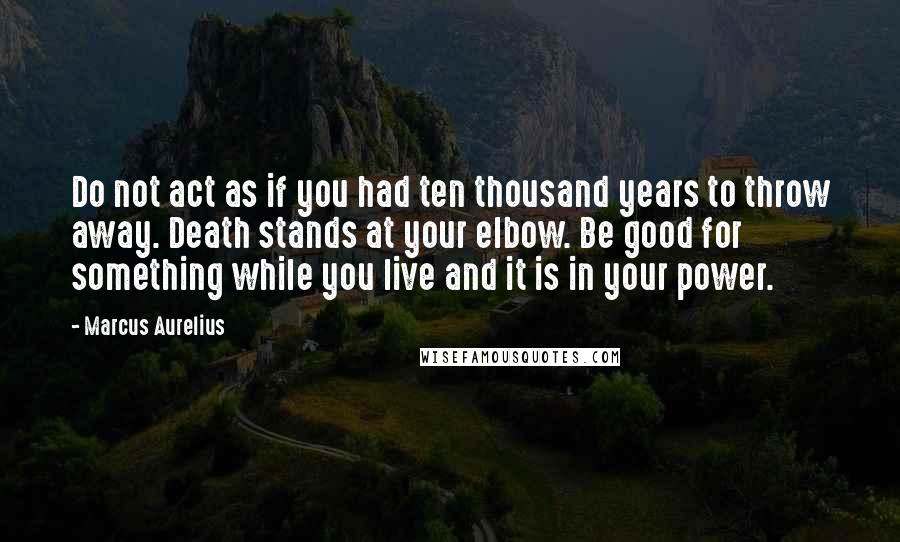 Marcus Aurelius Quotes: Do not act as if you had ten thousand years to throw away. Death stands at your elbow. Be good for something while you live and it is in your power.