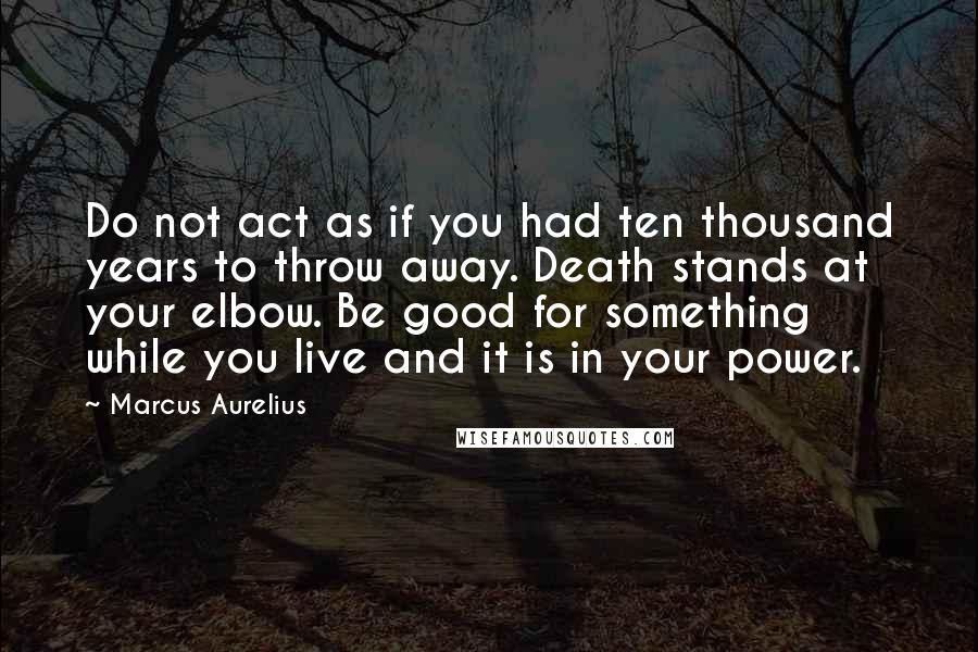 Marcus Aurelius Quotes: Do not act as if you had ten thousand years to throw away. Death stands at your elbow. Be good for something while you live and it is in your power.