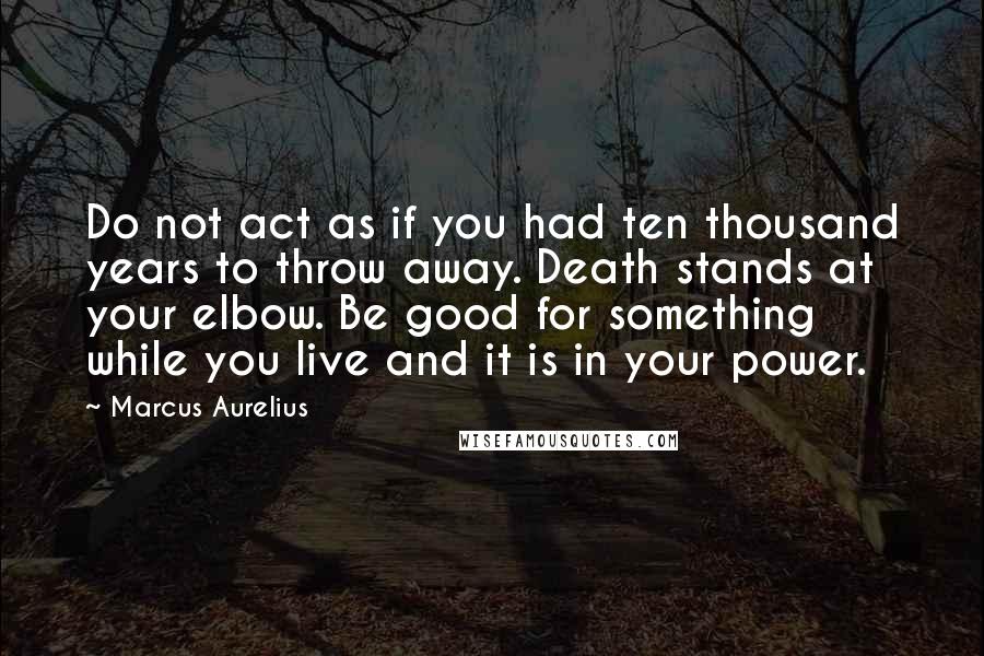 Marcus Aurelius Quotes: Do not act as if you had ten thousand years to throw away. Death stands at your elbow. Be good for something while you live and it is in your power.
