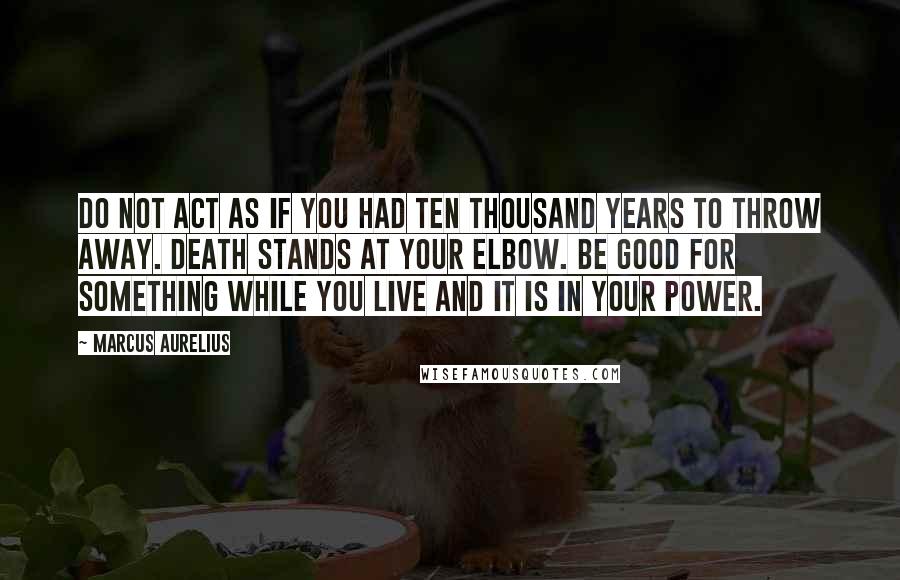 Marcus Aurelius Quotes: Do not act as if you had ten thousand years to throw away. Death stands at your elbow. Be good for something while you live and it is in your power.