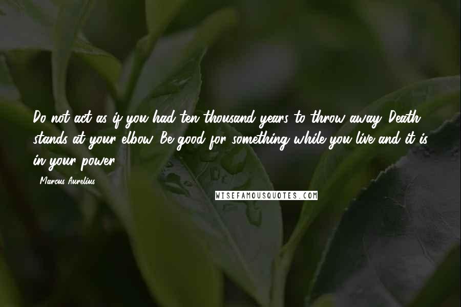 Marcus Aurelius Quotes: Do not act as if you had ten thousand years to throw away. Death stands at your elbow. Be good for something while you live and it is in your power.