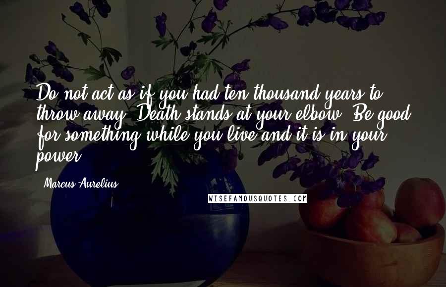 Marcus Aurelius Quotes: Do not act as if you had ten thousand years to throw away. Death stands at your elbow. Be good for something while you live and it is in your power.