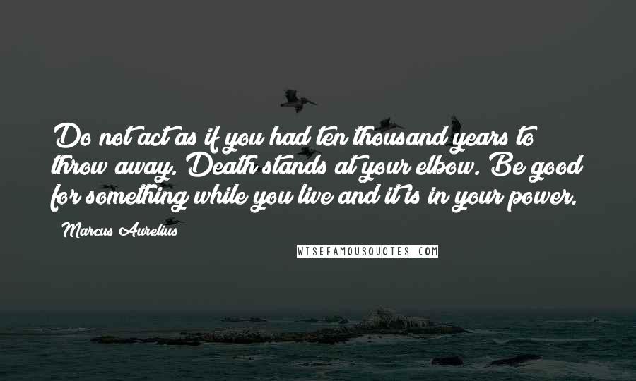 Marcus Aurelius Quotes: Do not act as if you had ten thousand years to throw away. Death stands at your elbow. Be good for something while you live and it is in your power.