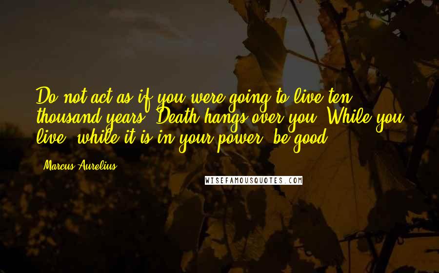Marcus Aurelius Quotes: Do not act as if you were going to live ten thousand years. Death hangs over you. While you live, while it is in your power, be good.