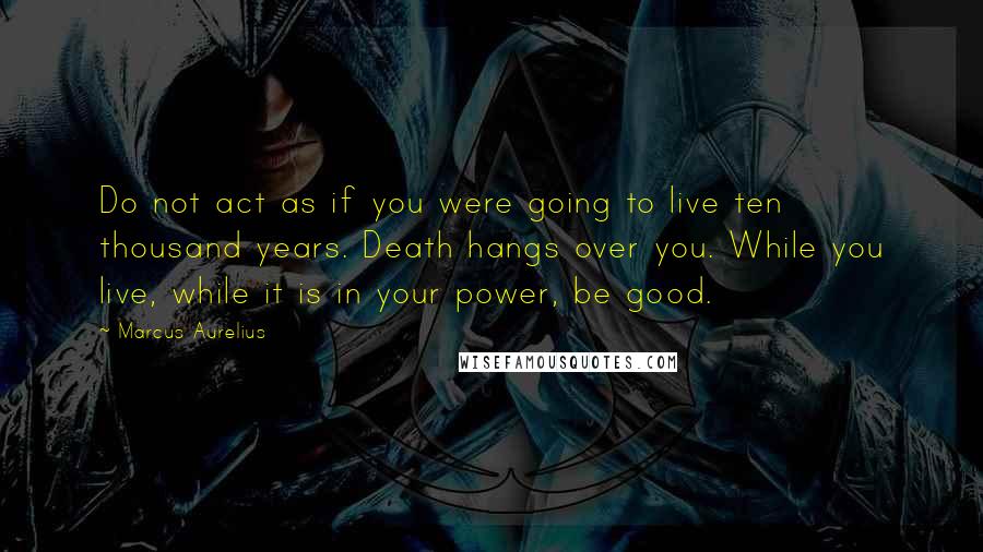 Marcus Aurelius Quotes: Do not act as if you were going to live ten thousand years. Death hangs over you. While you live, while it is in your power, be good.