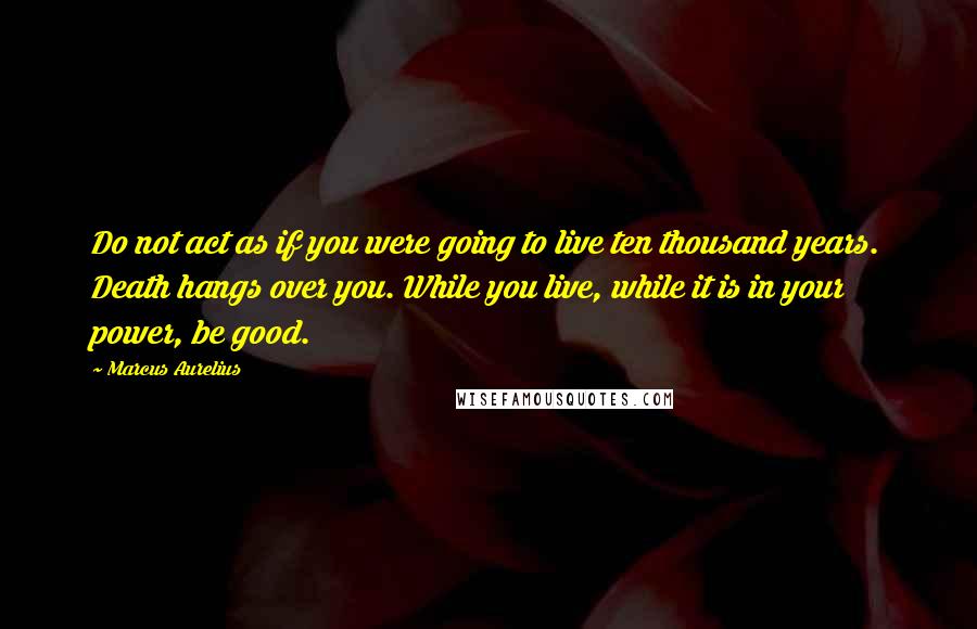 Marcus Aurelius Quotes: Do not act as if you were going to live ten thousand years. Death hangs over you. While you live, while it is in your power, be good.