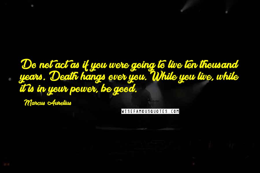 Marcus Aurelius Quotes: Do not act as if you were going to live ten thousand years. Death hangs over you. While you live, while it is in your power, be good.