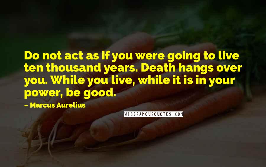 Marcus Aurelius Quotes: Do not act as if you were going to live ten thousand years. Death hangs over you. While you live, while it is in your power, be good.