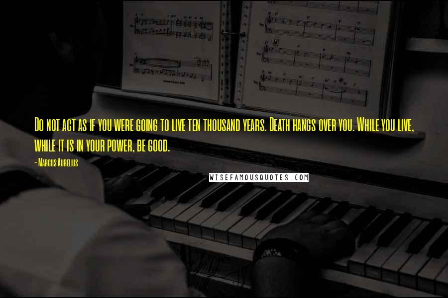 Marcus Aurelius Quotes: Do not act as if you were going to live ten thousand years. Death hangs over you. While you live, while it is in your power, be good.