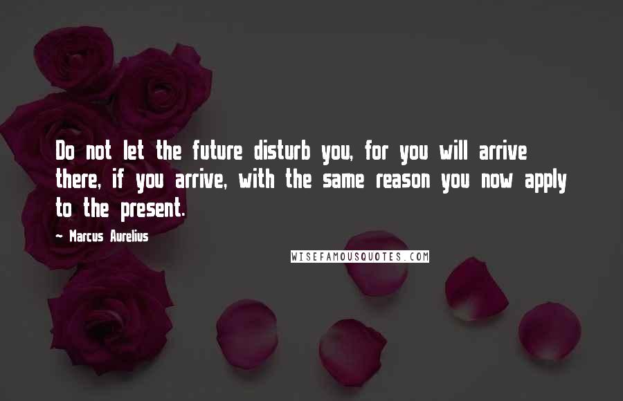 Marcus Aurelius Quotes: Do not let the future disturb you, for you will arrive there, if you arrive, with the same reason you now apply to the present.