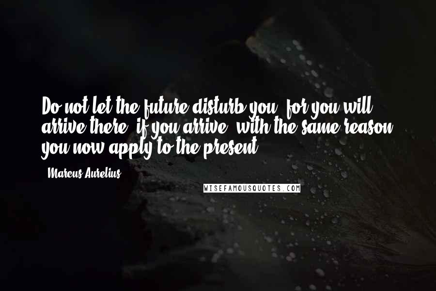 Marcus Aurelius Quotes: Do not let the future disturb you, for you will arrive there, if you arrive, with the same reason you now apply to the present.