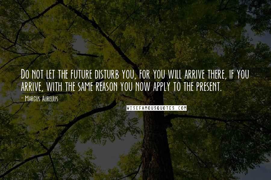 Marcus Aurelius Quotes: Do not let the future disturb you, for you will arrive there, if you arrive, with the same reason you now apply to the present.