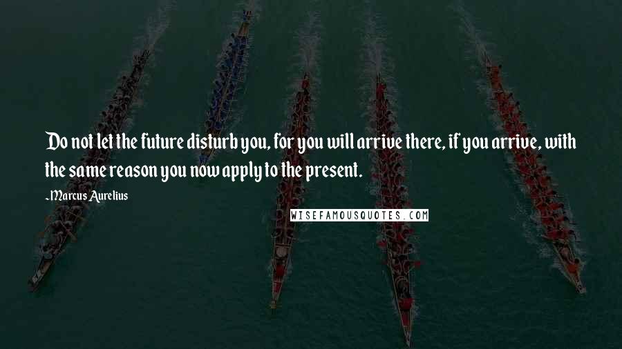 Marcus Aurelius Quotes: Do not let the future disturb you, for you will arrive there, if you arrive, with the same reason you now apply to the present.