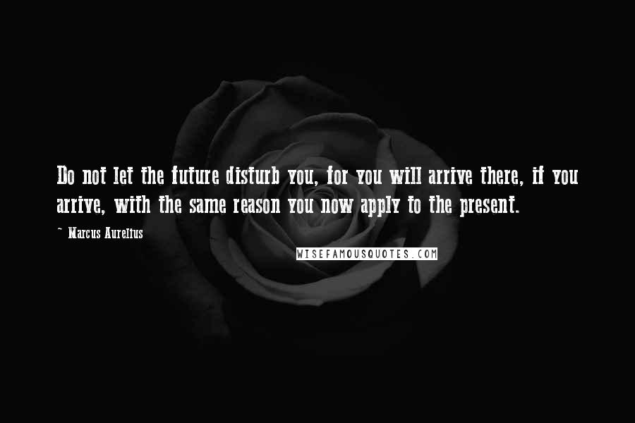 Marcus Aurelius Quotes: Do not let the future disturb you, for you will arrive there, if you arrive, with the same reason you now apply to the present.