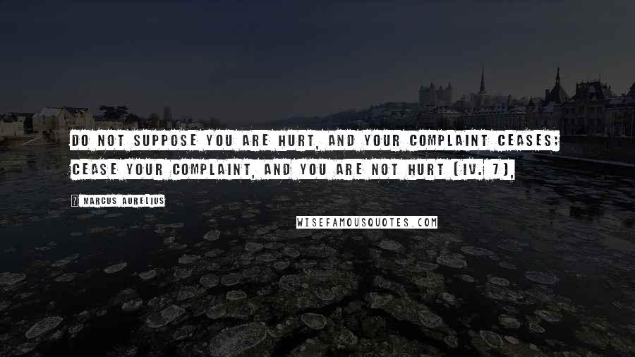 Marcus Aurelius Quotes: Do not suppose you are hurt, and your complaint ceases; cease your complaint, and you are not hurt (iv. 7),