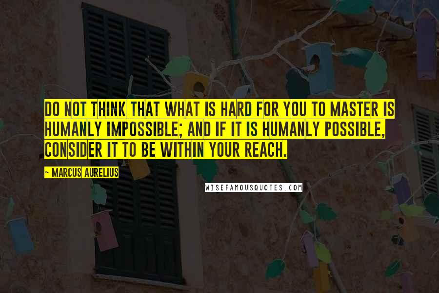 Marcus Aurelius Quotes: Do not think that what is hard for you to master is humanly impossible; and if it is humanly possible, consider it to be within your reach.