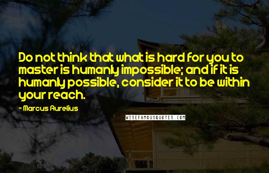 Marcus Aurelius Quotes: Do not think that what is hard for you to master is humanly impossible; and if it is humanly possible, consider it to be within your reach.