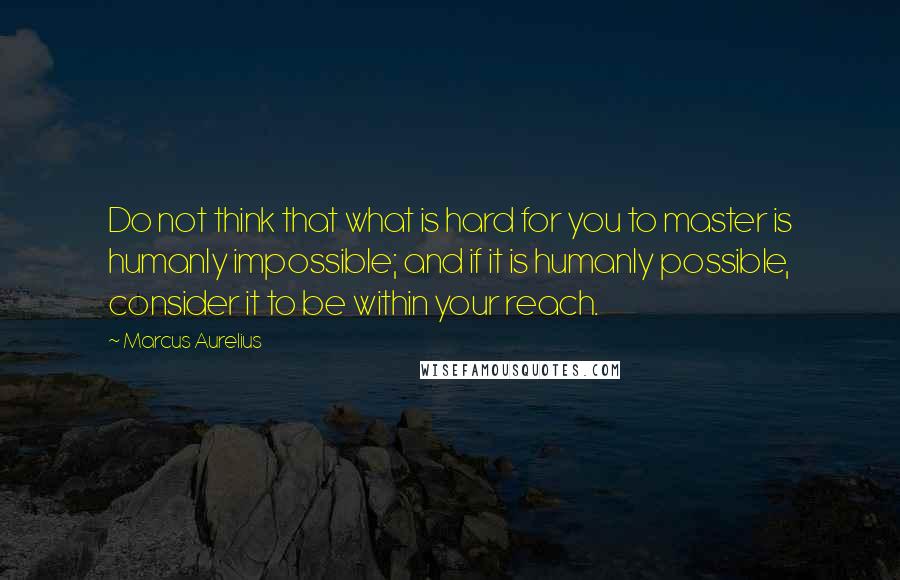 Marcus Aurelius Quotes: Do not think that what is hard for you to master is humanly impossible; and if it is humanly possible, consider it to be within your reach.