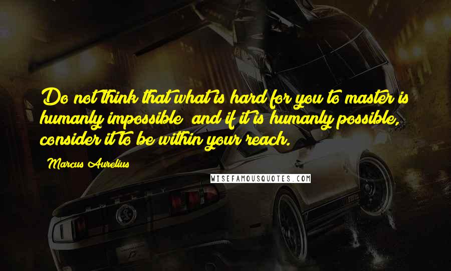 Marcus Aurelius Quotes: Do not think that what is hard for you to master is humanly impossible; and if it is humanly possible, consider it to be within your reach.