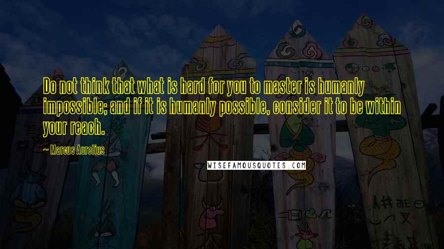 Marcus Aurelius Quotes: Do not think that what is hard for you to master is humanly impossible; and if it is humanly possible, consider it to be within your reach.