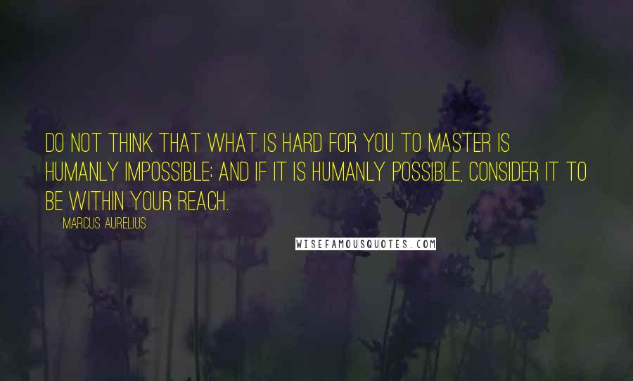 Marcus Aurelius Quotes: Do not think that what is hard for you to master is humanly impossible; and if it is humanly possible, consider it to be within your reach.