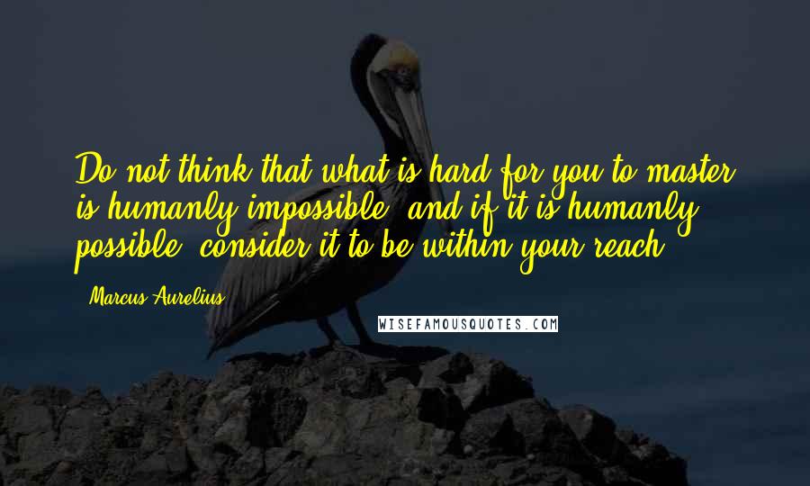 Marcus Aurelius Quotes: Do not think that what is hard for you to master is humanly impossible; and if it is humanly possible, consider it to be within your reach.