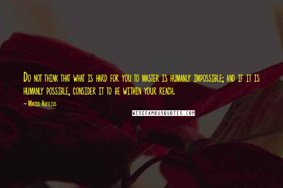 Marcus Aurelius Quotes: Do not think that what is hard for you to master is humanly impossible; and if it is humanly possible, consider it to be within your reach.