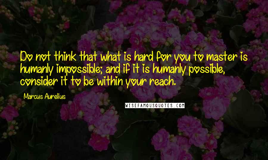 Marcus Aurelius Quotes: Do not think that what is hard for you to master is humanly impossible; and if it is humanly possible, consider it to be within your reach.