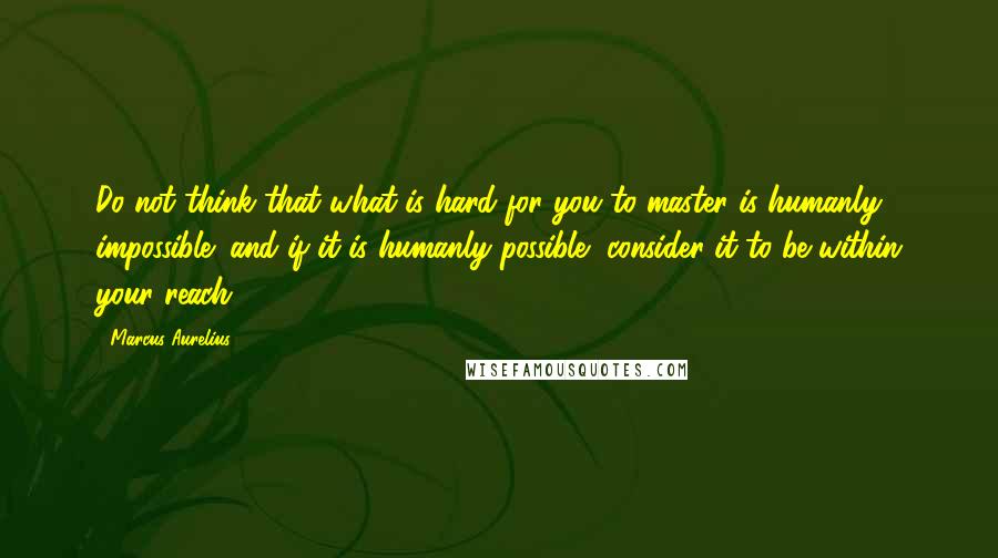 Marcus Aurelius Quotes: Do not think that what is hard for you to master is humanly impossible; and if it is humanly possible, consider it to be within your reach.